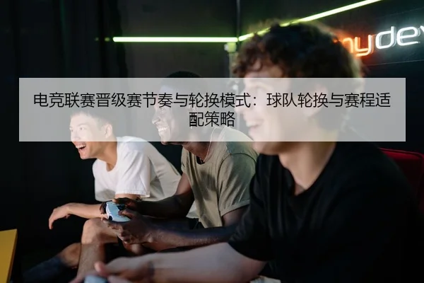 电竞联赛晋级赛节奏与轮换模式：球队轮换与赛程适配策略